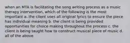 when an MTA is facilitating the song writing process as a music therapy intervention, which of the following is the most important a. the client uses all original lyrics to ensure the piece has individual meaning b. the client is being provided opportunities for choice making throughout the process c. the client is being taught how to construct musical piece of music d. all of the above