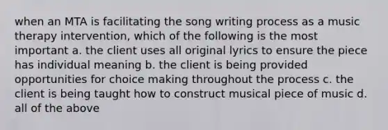 when an MTA is facilitating the song writing process as a music therapy intervention, which of the following is the most important a. the client uses all original lyrics to ensure the piece has individual meaning b. the client is being provided opportunities for choice making throughout the process c. the client is being taught how to construct musical piece of music d. all of the above