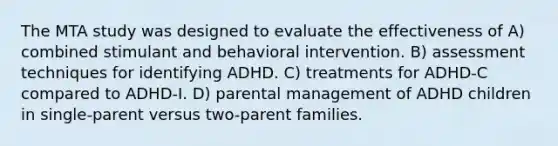 The MTA study was designed to evaluate the effectiveness of A) combined stimulant and behavioral intervention. B) assessment techniques for identifying ADHD. C) treatments for ADHD-C compared to ADHD-I. D) parental management of ADHD children in single-parent versus two-parent families.