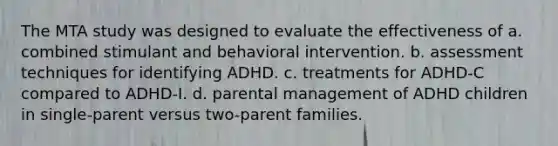 The MTA study was designed to evaluate the effectiveness of a. combined stimulant and behavioral intervention. b. assessment techniques for identifying ADHD. c. treatments for ADHD-C compared to ADHD-I. d. parental management of ADHD children in single-parent versus two-parent families.