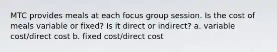 MTC provides meals at each focus group session. Is the cost of meals variable or fixed? Is it direct or indirect? a. variable cost/direct cost b. fixed cost/direct cost