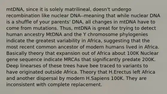 mtDNA, since it is solely matrilineal, doesn't undergo recombination like nuclear DNA--meaning that while nuclear DNA is a shuffle of your parents' DNA, all changes in mtDNA have to come from mutations. Thus, mtDNA is great for trying to detect human ancestry MtDNA and the Y chromosome phylogenies indicate the greatest variability in Africa, suggesting that the most recent common ancestor of modern humans lived in Africa. Basically theory that expansion out of Africa about 100K Nuclear gene sequence indicate MRCAs that significantly predate 200K. Deep linearses of these trees have bee traced to variants to have originated outside Africa. Theory that H.Erectus left Africa and another dispersal by modern H.Sapiens 100K. They are inconsistent with complete replacement.