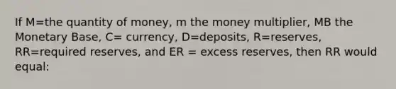 If M=the quantity of money, m the money multiplier, MB the Monetary Base, C= currency, D=deposits, R=reserves, RR=required reserves, and ER = excess reserves, then RR would equal: