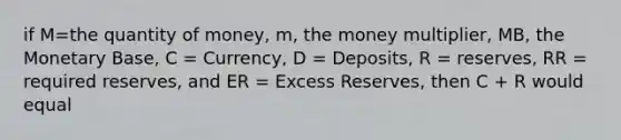 if M=the quantity of money, m, the money multiplier, MB, the Monetary Base, C = Currency, D = Deposits, R = reserves, RR = required reserves, and ER = Excess Reserves, then C + R would equal