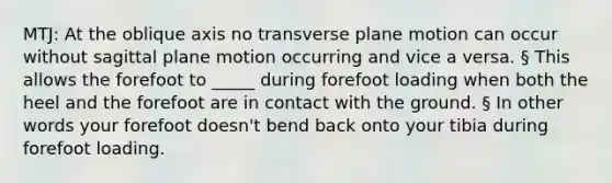 MTJ: At the oblique axis no transverse plane motion can occur without sagittal plane motion occurring and vice a versa. § This allows the forefoot to _____ during forefoot loading when both the heel and the forefoot are in contact with the ground. § In other words your forefoot doesn't bend back onto your tibia during forefoot loading.