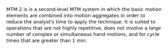 MTM-2 is is a second-level MTM system in which the basic motion elements are combined into motion aggregates in order to reduce the analyst's time to apply the technique. It is suited to operations that are not highly repetitive, does not involve a large number of complex or simultaneous hand motions, and for cycle times that are greater than 1 min.