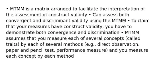 • MTMM is a matrix arranged to facilitate the interpretation of the assessment of construct validity • Can assess both convergent and discriminant validity using the MTMM • To claim that your measures have construct validity, you have to demonstrate both convergence and discrimination • MTMM assumes that you measure each of several concepts (called traits) by each of several methods (e.g., direct observation, paper and pencil test, performance measure) and you measure each concept by each method