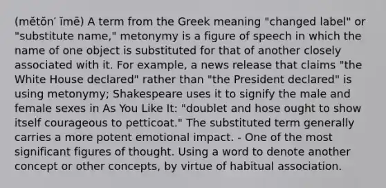 (mĕtŏn′ ĭmē) A term from the Greek meaning "changed label" or "substitute name," metonymy is a figure of speech in which the name of one object is substituted for that of another closely associated with it. For example, a news release that claims "the White House declared" rather than "the President declared" is using metonymy; Shakespeare uses it to signify the male and female sexes in As You Like It: "doublet and hose ought to show itself courageous to petticoat." The substituted term generally carries a more potent emotional impact. - One of the most significant figures of thought. Using a word to denote another concept or other concepts, by virtue of habitual association.