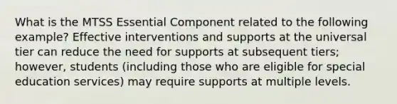 What is the MTSS Essential Component related to the following example? Effective interventions and supports at the universal tier can reduce the need for supports at subsequent tiers; however, students (including those who are eligible for special education services) may require supports at multiple levels.