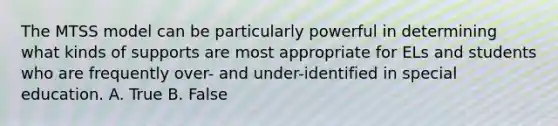 The MTSS model can be particularly powerful in determining what kinds of supports are most appropriate for ELs and students who are frequently over- and under-identified in special education. A. True B. False