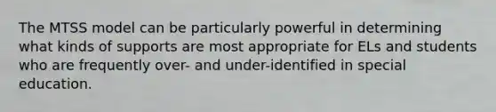 The MTSS model can be particularly powerful in determining what kinds of supports are most appropriate for ELs and students who are frequently over- and under-identified in special education.