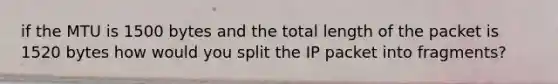 if the MTU is 1500 bytes and the total length of the packet is 1520 bytes how would you split the IP packet into fragments?