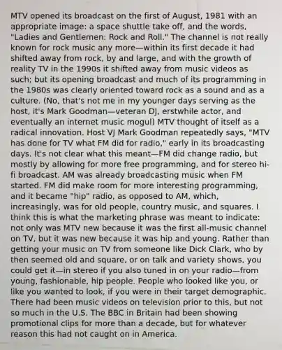 MTV opened its broadcast on the first of August, 1981 with an appropriate image: a space shuttle take off, and the words, "Ladies and Gentlemen: Rock and Roll." The channel is not really known for rock music any more—within its first decade it had shifted away from rock, by and large, and with the growth of reality TV in the 1990s it shifted away from music videos as such; but its opening broadcast and much of its programming in the 1980s was clearly oriented toward rock as a sound and as a culture. (No, that's not me in my younger days serving as the host, it's Mark Goodman—veteran DJ, erstwhile actor, and eventually an internet music mogul) MTV thought of itself as a radical innovation. Host VJ Mark Goodman repeatedly says, "MTV has done for TV what FM did for radio," early in its broadcasting days. It's not clear what this meant—FM did change radio, but mostly by allowing for more free programming, and for stereo hi-fi broadcast. AM was already broadcasting music when FM started. FM did make room for more interesting programming, and it became "hip" radio, as opposed to AM, which, increasingly, was for old people, country music, and squares. I think this is what the marketing phrase was meant to indicate: not only was MTV new because it was the first all-music channel on TV, but it was new because it was hip and young. Rather than getting your music on TV from someone like Dick Clark, who by then seemed old and square, or on talk and variety shows, you could get it—in stereo if you also tuned in on your radio—from young, fashionable, hip people. People who looked like you, or like you wanted to look, if you were in their target demographic. There had been music videos on television prior to this, but not so much in the U.S. The BBC in Britain had been showing promotional clips for <a href='https://www.questionai.com/knowledge/keWHlEPx42-more-than' class='anchor-knowledge'>more than</a> a decade, but for whatever reason this had not caught on in America.