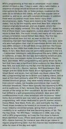 MTV's programming at first was as advertised: music videos almost 24 hours a day, 7 days a week. Like a radio station, a sequence of songs would be broadcast with occasional interruptions by hosts (VJs, or Video Jockeys, modeled on the radio DJ) to introduce the videos, tell you how popular one or another is, and so on, and with commercial breaks. In addition there were occasional music news items—very short documentaries, really. These were meant to be "from all 50 states," but by far the majority were from New York, where the channel originally broadcast, and Los Angeles, where the industry was largely centered. This clip, around 4:37, shows the first of these music news segments, a piece about the Ramones' return to New York. The music initially was nearly all rock, with a primary orientation toward British New Wave. The first two videos broadcast bear this out, as seen on this clip. It is interesting that both Rod Stewart and The Who, seen here, were acts who had gotten their start in mainstream British rock in the late-1960s (Stewart in the Jeff Beck Group and then The Faces) and who by the 1980s had made moves in the direction of New Wave. In fact, New Wave was not particularly popular in the U.S.—I remember listening to radio throughout the early 1980s, and in California, at least, the dial was dominated by American acts, and by more mainstream styles, including Soft Rock, Classic Rock, and Oldies. MTV's programming was partly driven by the fact that there was a significant niche audience for New Wave in New York, but even more by the fact that the bands who were popular in the U.S.— Boston, Journey, REO Speedwagon, Bob Seeger and the Silver Bullet Band, Bruce Springsteen and the E Street Band, and so on—had not made any music videos The BBC's programming had led to British acts making videos, and at least at first that's primarily what MTV had to show. When they showed American groups, they were mostly showing excerpts from concert videos, not bespoke promotional clips made for television broadcast. These were typically less appealing to MTV, and to audiences, in fact, because they did not have the studio version of the songs as their soundtrack. By the mid-80s MTV had shifted to a split programming schedule: days were still undifferentiated music video broadcast with occasional "news" items, but primetime was now taken up with more specialized programming, with shows dedicated to specific market sectors: Heavy Metal, New Wave, Punk, etc., and eventually Hip Hop. These shows tended to be hosted or co-hosted by musicaians or music industry-connected people, giving them a sense of credibility to an audience that was becoming weary of VJs. The Hip Hop show, "Yo! MTV Raps," introduced in 1988, was a big shift in MTV programming, as it was the first show to feature Black-identified music. (There were some Black artists on earlier MTV—Donna Summer, for instance, was able to get videos in regular programming slots—but the channel was overwhelmingly white for most of the day and night).