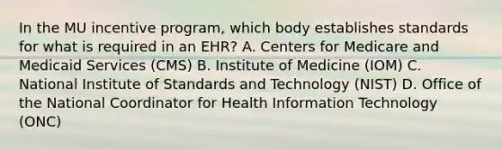 In the MU incentive program, which body establishes standards for what is required in an EHR? A. Centers for Medicare and Medicaid Services (CMS) B. Institute of Medicine (IOM) C. National Institute of Standards and Technology (NIST) D. Office of the National Coordinator for Health Information Technology (ONC)