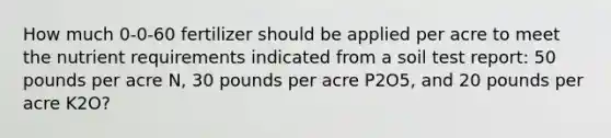 How much 0-0-60 fertilizer should be applied per acre to meet the nutrient requirements indicated from a soil test report: 50 pounds per acre N, 30 pounds per acre P2O5, and 20 pounds per acre K2O?