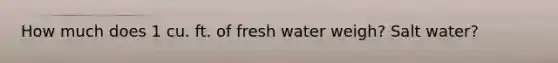 How much does 1 cu. ft. of fresh water weigh? Salt water?