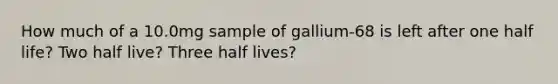 How much of a 10.0mg sample of gallium-68 is left after one half life? Two half live? Three half lives?