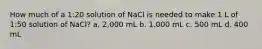 How much of a 1:20 solution of NaCl is needed to make 1 L of 1:50 solution of NaCl? a. 2,000 mL b. 1,000 mL c. 500 mL d. 400 mL