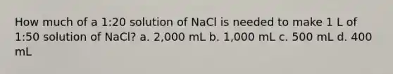 How much of a 1:20 solution of NaCl is needed to make 1 L of 1:50 solution of NaCl? a. 2,000 mL b. 1,000 mL c. 500 mL d. 400 mL