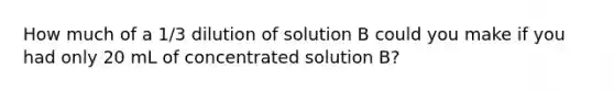 How much of a 1/3 dilution of solution B could you make if you had only 20 mL of concentrated solution B?