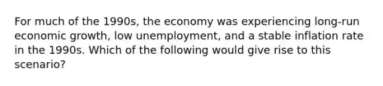 For much of the 1990s, the economy was experiencing long-run economic growth, low unemployment, and a stable inflation rate in the 1990s. Which of the following would give rise to this scenario?