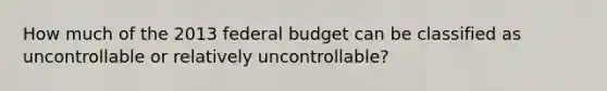 How much of the 2013 federal budget can be classified as uncontrollable or relatively uncontrollable?