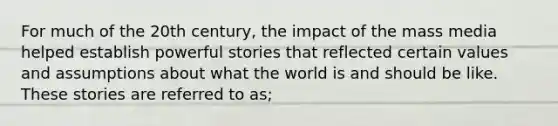 For much of the 20th century, the impact of the mass media helped establish powerful stories that reflected certain values and assumptions about what the world is and should be like. These stories are referred to as;