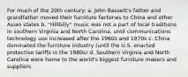 For much of the 20th century: a. John Bassett's father and grandfather moved their furniture factories to China and other Asian states b. "Hillbilly" music was not a part of local traditions in southern Virginia and North Carolina, until communications technology use increased after the 1960s and 1970s c. China dominated the furniture industry (until the U.S. enacted protective tariffs in the 1980s) d. Southern Virginia and North Carolina were home to the world's biggest furniture makers and suppliers