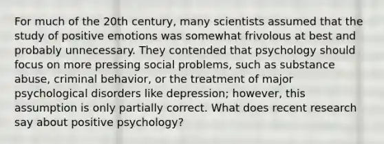 For much of the 20th century, many scientists assumed that the study of positive emotions was somewhat frivolous at best and probably unnecessary. They contended that psychology should focus on more pressing social problems, such as substance abuse, criminal behavior, or the treatment of major psychological disorders like depression; however, this assumption is only partially correct. What does recent research say about positive psychology?