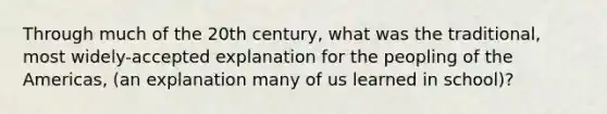 Through much of the 20th century, what was the traditional, most widely-accepted explanation for the peopling of the Americas, (an explanation many of us learned in school)?