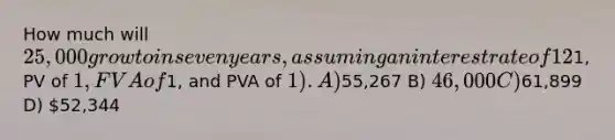 How much will 25,000 grow to in seven years, assuming an interest rate of 12% compounded annually?Note: Use tables, Excel, or a financial calculator. Round your final answer to the nearest whole dollar. (FV of1, PV of 1, FVA of1, and PVA of 1). A)55,267 B) 46,000 C)61,899 D) 52,344