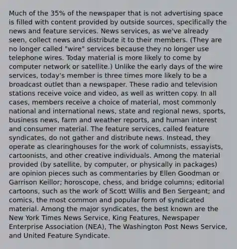 Much of the 35% of the newspaper that is not advertising space is filled with content provided by outside sources, specifically the news and feature services. News services, as we've already seen, collect news and distribute it to their members. (They are no longer called "wire" services because they no longer use telephone wires. Today material is more likely to come by computer network or satellite.) Unlike the early days of the wire services, today's member is three times more likely to be a broadcast outlet than a newspaper. These radio and television stations receive voice and video, as well as written copy. In all cases, members receive a choice of material, most commonly national and international news, state and regional news, sports, business news, farm and weather reports, and human interest and consumer material. The feature services, called feature syndicates, do not gather and distribute news. Instead, they operate as clearinghouses for the work of columnists, essayists, cartoonists, and other creative individuals. Among the material provided (by satellite, by computer, or physically in packages) are opinion pieces such as commentaries by Ellen Goodman or Garrison Keillor; horoscope, chess, and bridge columns; editorial cartoons, such as the work of Scott Willis and Ben Sergeant; and comics, the most common and popular form of syndicated material. Among the major syndicates, the best known are the New York Times News Service, King Features, Newspaper Enterprise Association (NEA), The Washington Post News Service, and United Feature Syndicate.