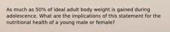 As much as 50% of ideal adult body weight is gained during adolescence. What are the implications of this statement for the nutritional health of a young male or female?