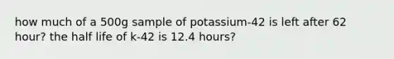 how much of a 500g sample of potassium-42 is left after 62 hour? the half life of k-42 is 12.4 hours?