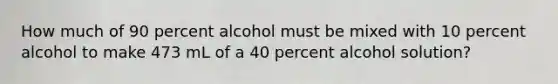 How much of 90 percent alcohol must be mixed with 10 percent alcohol to make 473 mL of a 40 percent alcohol solution?