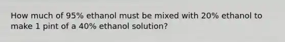 How much of 95% ethanol must be mixed with 20% ethanol to make 1 pint of a 40% ethanol solution?