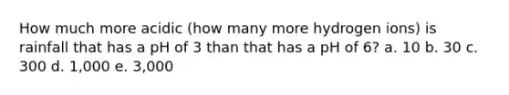 How much more acidic (how many more hydrogen ions) is rainfall that has a pH of 3 than that has a pH of 6? a. 10 b. 30 c. 300 d. 1,000 e. 3,000