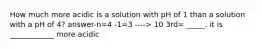 How much more acidic is a solution with pH of 1 than a solution with a pH of 4? answer-n=4 -1=3 ----> 10 3rd= _____. it is ____________ more acidic