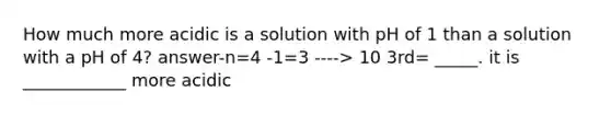 How much more acidic is a solution with pH of 1 than a solution with a pH of 4? answer-n=4 -1=3 ----> 10 3rd= _____. it is ____________ more acidic