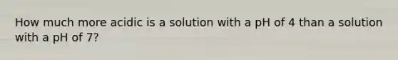 How much more acidic is a solution with a pH of 4 than a solution with a pH of 7?