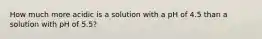 How much more acidic is a solution with a pH of 4.5 than a solution with pH of 5.5?