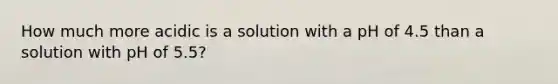 How much more acidic is a solution with a pH of 4.5 than a solution with pH of 5.5?