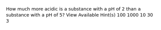 How much more acidic is a substance with a pH of 2 than a substance with a pH of 5? View Available Hint(s) 100 1000 10 30 3