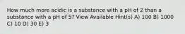 How much more acidic is a substance with a pH of 2 than a substance with a pH of 5? View Available Hint(s) A) 100 B) 1000 C) 10 D) 30 E) 3