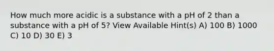 How much more acidic is a substance with a pH of 2 than a substance with a pH of 5? View Available Hint(s) A) 100 B) 1000 C) 10 D) 30 E) 3