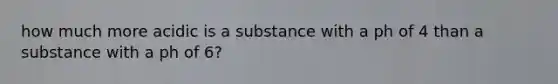 how much more acidic is a substance with a ph of 4 than a substance with a ph of 6?