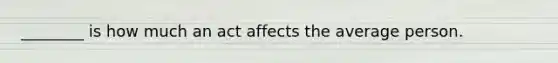 ________ is how much an act affects the average person.