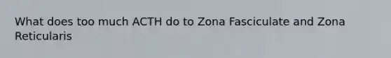 What does too much ACTH do to Zona Fasciculate and Zona Reticularis