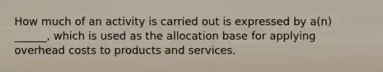 How much of an activity is carried out is expressed by a(n) ______, which is used as the allocation base for applying overhead costs to products and services.